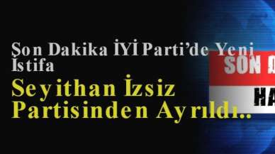 Son Dakika İYİ Parti’de Yeni İstifa: Seyithan İzsiz Partisinden Ayrıldı